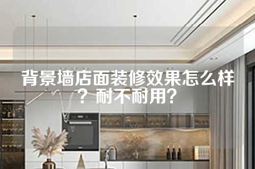 背景墙店面装修效果怎么样？耐不耐用？