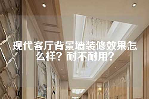 现代客厅背景墙装修效果怎么样？耐不耐用？